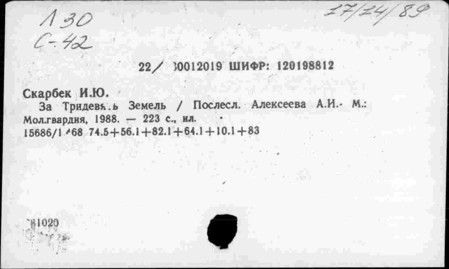 ﻿22/ 30012019 ШИФР: 120198812
Скарбек И.Ю.
За Тридевь.ь Земель / Послесл. Алексеева А.И.- М.: Мол.гвардия. 1988. — 223 с., ил.
15686/1 ?68 74.5+56.1+82.1+64.1 + 10.1+83
'181020